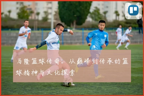 马隆篮球传奇：从巅峰到传承的篮球精神与文化探索