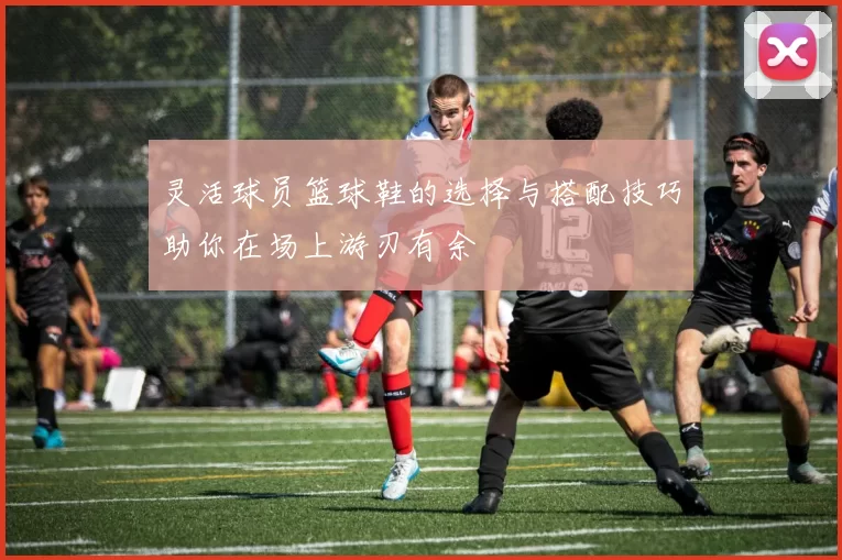 灵活球员篮球鞋的选择与搭配技巧助你在场上游刃有余