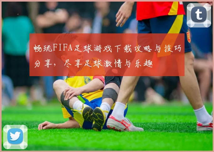 畅玩FIFA足球游戏下载攻略与技巧分享，尽享足球激情与乐趣