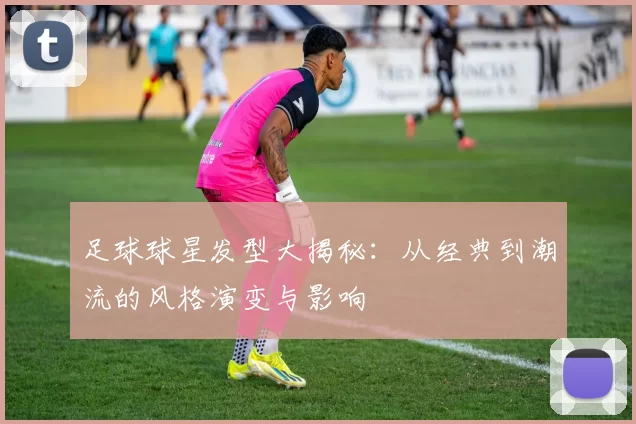 足球球星发型大揭秘：从经典到潮流的风格演变与影响